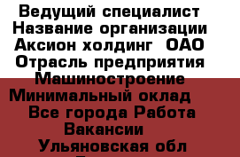 Ведущий специалист › Название организации ­ Аксион-холдинг, ОАО › Отрасль предприятия ­ Машиностроение › Минимальный оклад ­ 1 - Все города Работа » Вакансии   . Ульяновская обл.,Барыш г.